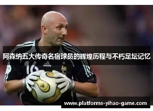 阿森纳五大传奇名宿球员的辉煌历程与不朽足坛记忆