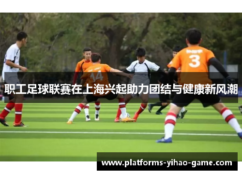 职工足球联赛在上海兴起助力团结与健康新风潮