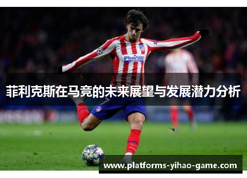 菲利克斯在马竞的未来展望与发展潜力分析 菲利克斯在马竞的未来展望与发展潜力分析