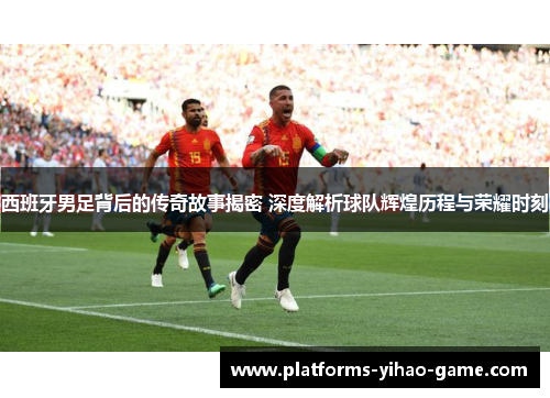 西班牙男足背后的传奇故事揭密 深度解析球队辉煌历程与荣耀时刻